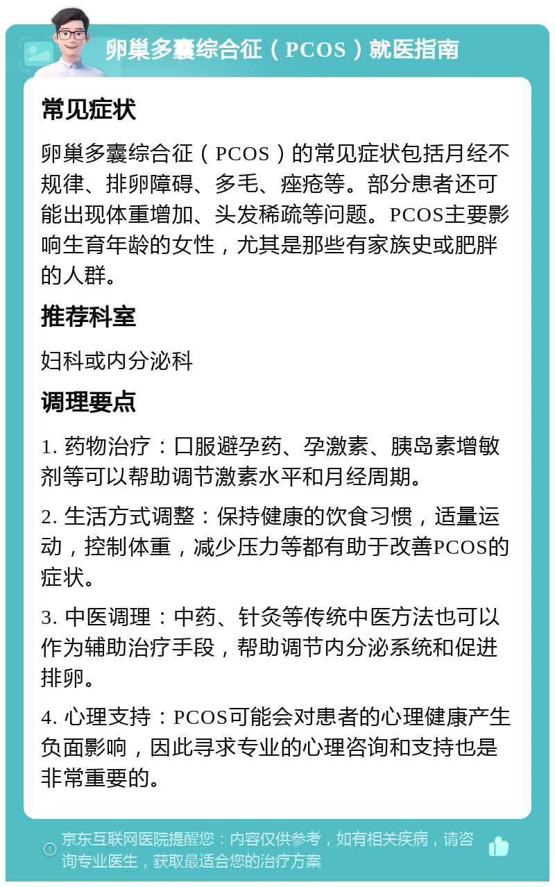 卵巢多囊综合征（PCOS）就医指南 常见症状 卵巢多囊综合征（PCOS）的常见症状包括月经不规律、排卵障碍、多毛、痤疮等。部分患者还可能出现体重增加、头发稀疏等问题。PCOS主要影响生育年龄的女性，尤其是那些有家族史或肥胖的人群。 推荐科室 妇科或内分泌科 调理要点 1. 药物治疗：口服避孕药、孕激素、胰岛素增敏剂等可以帮助调节激素水平和月经周期。 2. 生活方式调整：保持健康的饮食习惯，适量运动，控制体重，减少压力等都有助于改善PCOS的症状。 3. 中医调理：中药、针灸等传统中医方法也可以作为辅助治疗手段，帮助调节内分泌系统和促进排卵。 4. 心理支持：PCOS可能会对患者的心理健康产生负面影响，因此寻求专业的心理咨询和支持也是非常重要的。