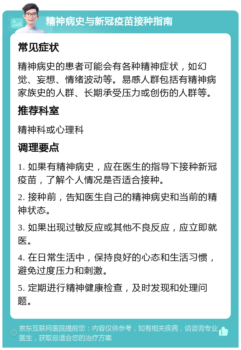 精神病史与新冠疫苗接种指南 常见症状 精神病史的患者可能会有各种精神症状，如幻觉、妄想、情绪波动等。易感人群包括有精神病家族史的人群、长期承受压力或创伤的人群等。 推荐科室 精神科或心理科 调理要点 1. 如果有精神病史，应在医生的指导下接种新冠疫苗，了解个人情况是否适合接种。 2. 接种前，告知医生自己的精神病史和当前的精神状态。 3. 如果出现过敏反应或其他不良反应，应立即就医。 4. 在日常生活中，保持良好的心态和生活习惯，避免过度压力和刺激。 5. 定期进行精神健康检查，及时发现和处理问题。