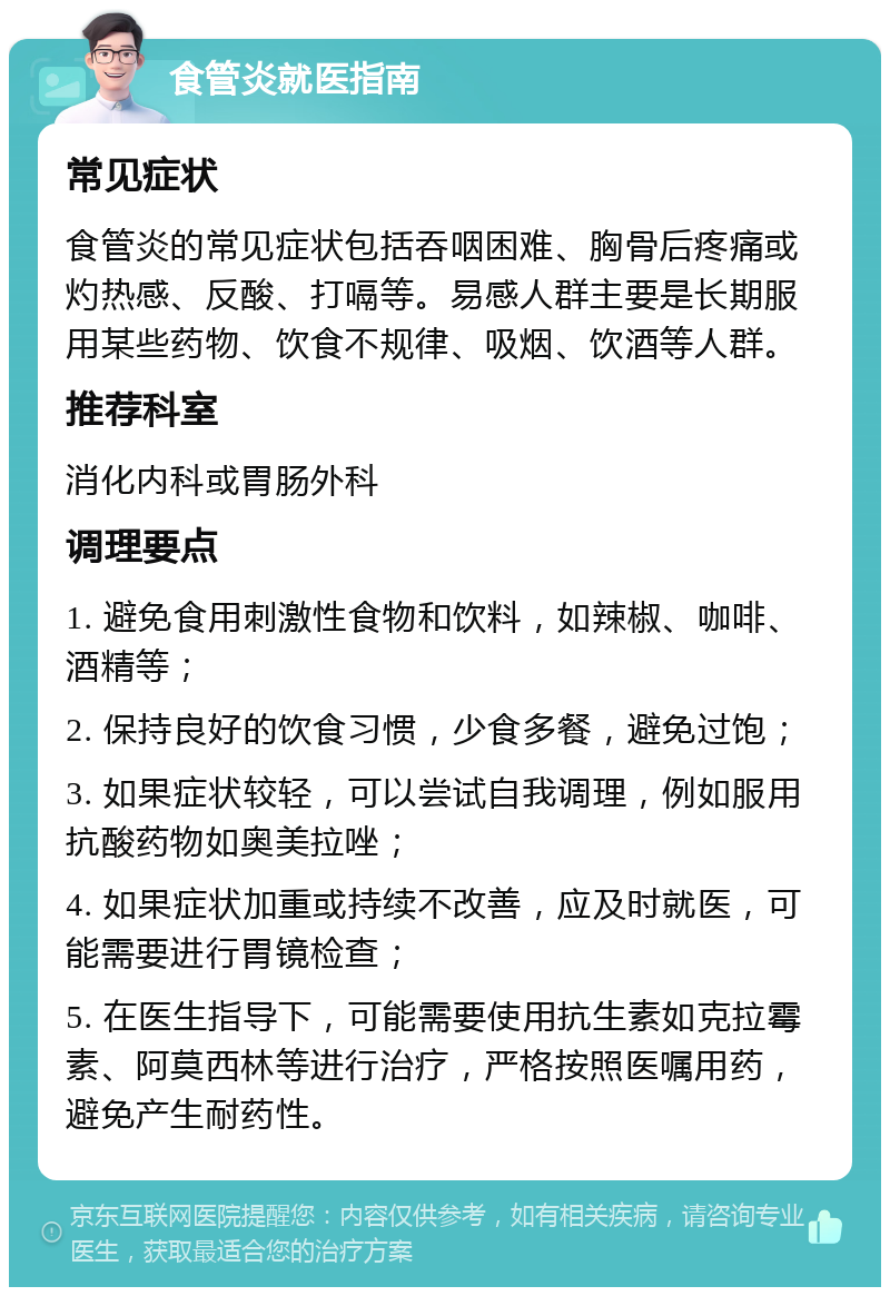 食管炎就医指南 常见症状 食管炎的常见症状包括吞咽困难、胸骨后疼痛或灼热感、反酸、打嗝等。易感人群主要是长期服用某些药物、饮食不规律、吸烟、饮酒等人群。 推荐科室 消化内科或胃肠外科 调理要点 1. 避免食用刺激性食物和饮料，如辣椒、咖啡、酒精等； 2. 保持良好的饮食习惯，少食多餐，避免过饱； 3. 如果症状较轻，可以尝试自我调理，例如服用抗酸药物如奥美拉唑； 4. 如果症状加重或持续不改善，应及时就医，可能需要进行胃镜检查； 5. 在医生指导下，可能需要使用抗生素如克拉霉素、阿莫西林等进行治疗，严格按照医嘱用药，避免产生耐药性。