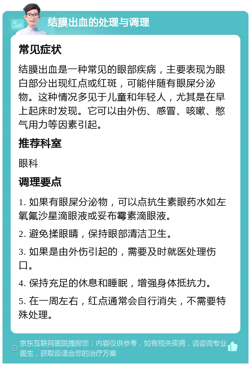 结膜出血的处理与调理 常见症状 结膜出血是一种常见的眼部疾病，主要表现为眼白部分出现红点或红斑，可能伴随有眼屎分泌物。这种情况多见于儿童和年轻人，尤其是在早上起床时发现。它可以由外伤、感冒、咳嗽、憋气用力等因素引起。 推荐科室 眼科 调理要点 1. 如果有眼屎分泌物，可以点抗生素眼药水如左氧氟沙星滴眼液或妥布霉素滴眼液。 2. 避免揉眼睛，保持眼部清洁卫生。 3. 如果是由外伤引起的，需要及时就医处理伤口。 4. 保持充足的休息和睡眠，增强身体抵抗力。 5. 在一周左右，红点通常会自行消失，不需要特殊处理。