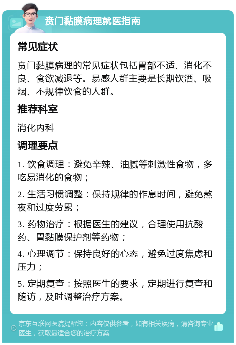 贲门黏膜病理就医指南 常见症状 贲门黏膜病理的常见症状包括胃部不适、消化不良、食欲减退等。易感人群主要是长期饮酒、吸烟、不规律饮食的人群。 推荐科室 消化内科 调理要点 1. 饮食调理：避免辛辣、油腻等刺激性食物，多吃易消化的食物； 2. 生活习惯调整：保持规律的作息时间，避免熬夜和过度劳累； 3. 药物治疗：根据医生的建议，合理使用抗酸药、胃黏膜保护剂等药物； 4. 心理调节：保持良好的心态，避免过度焦虑和压力； 5. 定期复查：按照医生的要求，定期进行复查和随访，及时调整治疗方案。