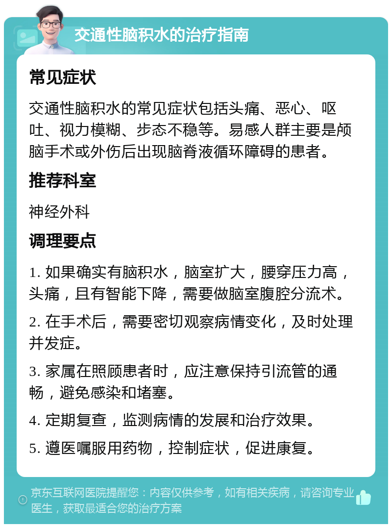 交通性脑积水的治疗指南 常见症状 交通性脑积水的常见症状包括头痛、恶心、呕吐、视力模糊、步态不稳等。易感人群主要是颅脑手术或外伤后出现脑脊液循环障碍的患者。 推荐科室 神经外科 调理要点 1. 如果确实有脑积水，脑室扩大，腰穿压力高，头痛，且有智能下降，需要做脑室腹腔分流术。 2. 在手术后，需要密切观察病情变化，及时处理并发症。 3. 家属在照顾患者时，应注意保持引流管的通畅，避免感染和堵塞。 4. 定期复查，监测病情的发展和治疗效果。 5. 遵医嘱服用药物，控制症状，促进康复。