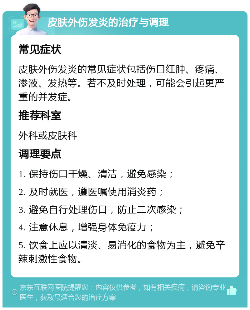 皮肤外伤发炎的治疗与调理 常见症状 皮肤外伤发炎的常见症状包括伤口红肿、疼痛、渗液、发热等。若不及时处理，可能会引起更严重的并发症。 推荐科室 外科或皮肤科 调理要点 1. 保持伤口干燥、清洁，避免感染； 2. 及时就医，遵医嘱使用消炎药； 3. 避免自行处理伤口，防止二次感染； 4. 注意休息，增强身体免疫力； 5. 饮食上应以清淡、易消化的食物为主，避免辛辣刺激性食物。