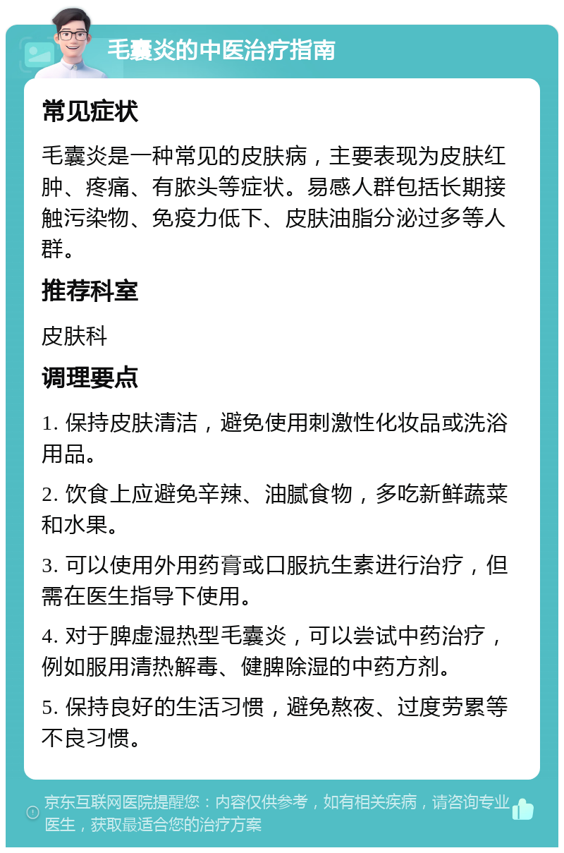 毛囊炎的中医治疗指南 常见症状 毛囊炎是一种常见的皮肤病，主要表现为皮肤红肿、疼痛、有脓头等症状。易感人群包括长期接触污染物、免疫力低下、皮肤油脂分泌过多等人群。 推荐科室 皮肤科 调理要点 1. 保持皮肤清洁，避免使用刺激性化妆品或洗浴用品。 2. 饮食上应避免辛辣、油腻食物，多吃新鲜蔬菜和水果。 3. 可以使用外用药膏或口服抗生素进行治疗，但需在医生指导下使用。 4. 对于脾虚湿热型毛囊炎，可以尝试中药治疗，例如服用清热解毒、健脾除湿的中药方剂。 5. 保持良好的生活习惯，避免熬夜、过度劳累等不良习惯。