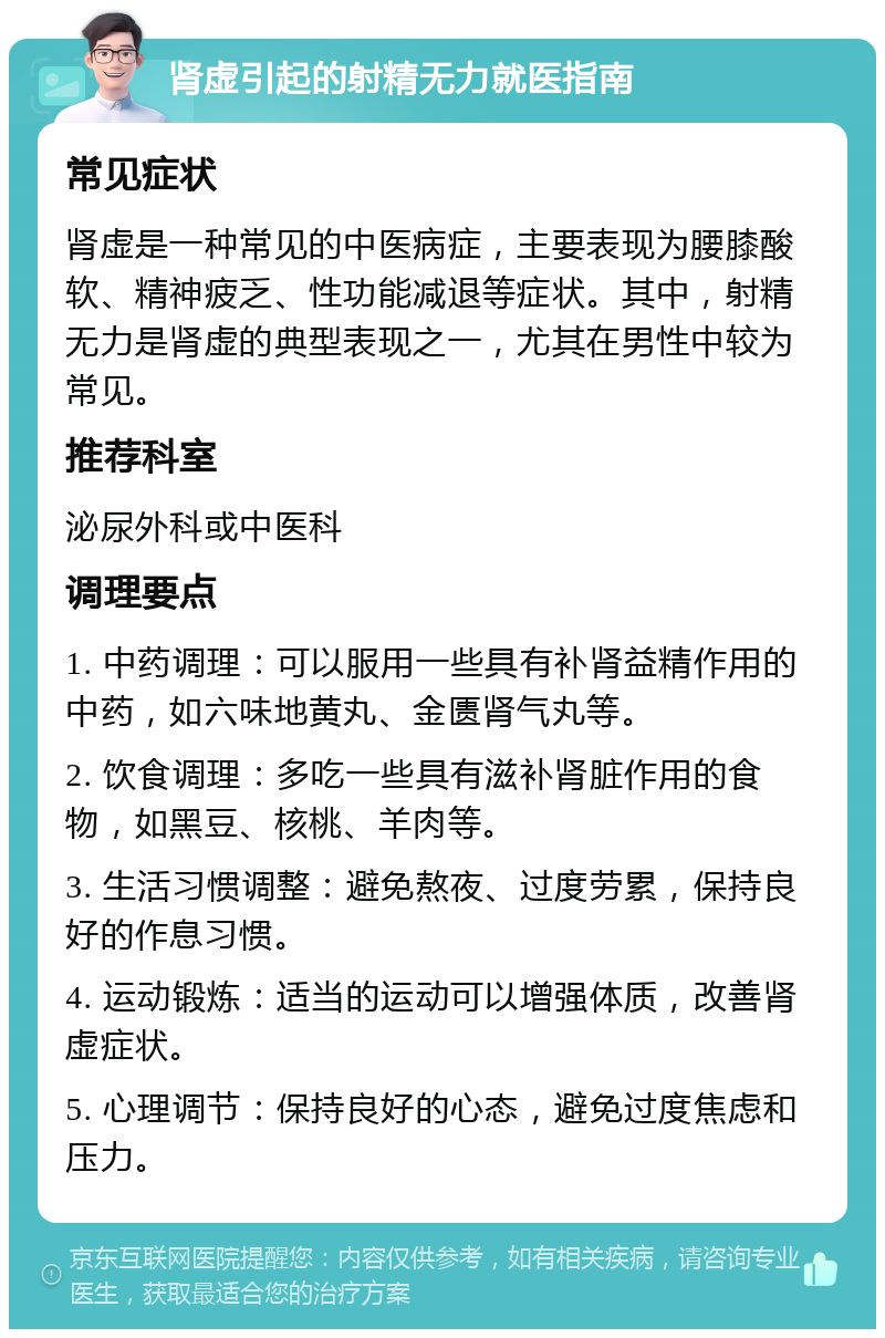 肾虚引起的射精无力就医指南 常见症状 肾虚是一种常见的中医病症，主要表现为腰膝酸软、精神疲乏、性功能减退等症状。其中，射精无力是肾虚的典型表现之一，尤其在男性中较为常见。 推荐科室 泌尿外科或中医科 调理要点 1. 中药调理：可以服用一些具有补肾益精作用的中药，如六味地黄丸、金匮肾气丸等。 2. 饮食调理：多吃一些具有滋补肾脏作用的食物，如黑豆、核桃、羊肉等。 3. 生活习惯调整：避免熬夜、过度劳累，保持良好的作息习惯。 4. 运动锻炼：适当的运动可以增强体质，改善肾虚症状。 5. 心理调节：保持良好的心态，避免过度焦虑和压力。