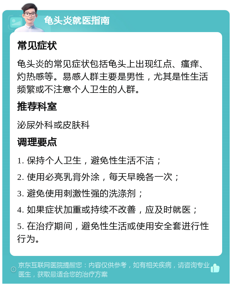 龟头炎就医指南 常见症状 龟头炎的常见症状包括龟头上出现红点、瘙痒、灼热感等。易感人群主要是男性，尤其是性生活频繁或不注意个人卫生的人群。 推荐科室 泌尿外科或皮肤科 调理要点 1. 保持个人卫生，避免性生活不洁； 2. 使用必亮乳膏外涂，每天早晚各一次； 3. 避免使用刺激性强的洗涤剂； 4. 如果症状加重或持续不改善，应及时就医； 5. 在治疗期间，避免性生活或使用安全套进行性行为。