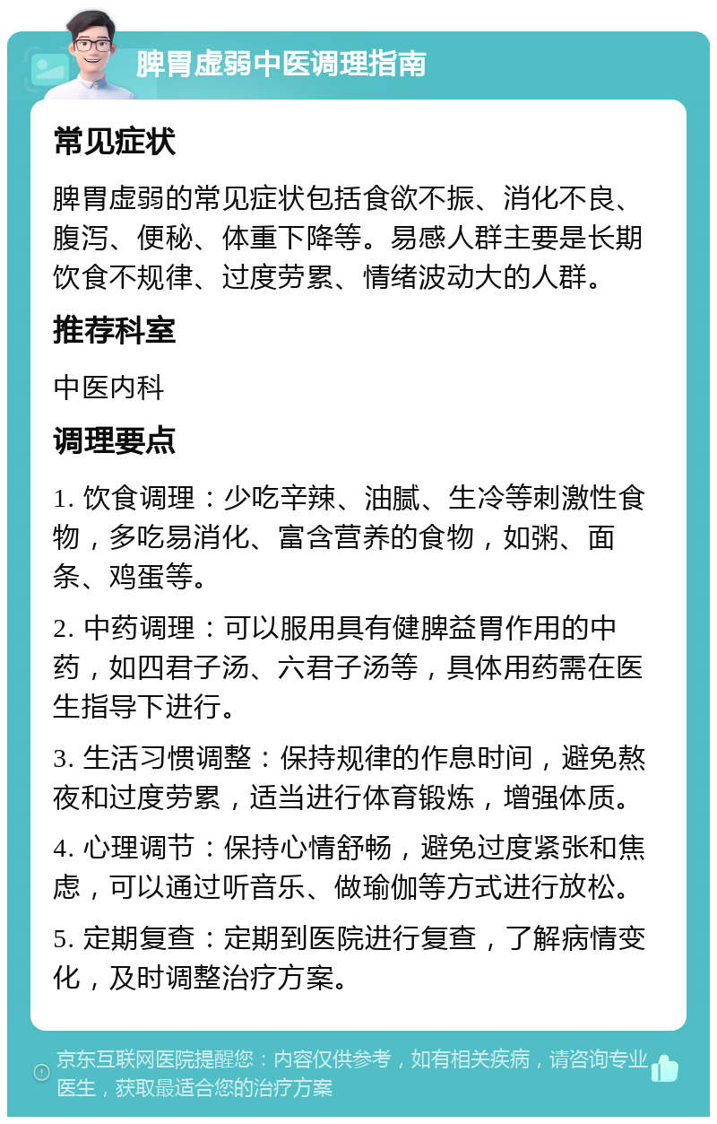 脾胃虚弱中医调理指南 常见症状 脾胃虚弱的常见症状包括食欲不振、消化不良、腹泻、便秘、体重下降等。易感人群主要是长期饮食不规律、过度劳累、情绪波动大的人群。 推荐科室 中医内科 调理要点 1. 饮食调理：少吃辛辣、油腻、生冷等刺激性食物，多吃易消化、富含营养的食物，如粥、面条、鸡蛋等。 2. 中药调理：可以服用具有健脾益胃作用的中药，如四君子汤、六君子汤等，具体用药需在医生指导下进行。 3. 生活习惯调整：保持规律的作息时间，避免熬夜和过度劳累，适当进行体育锻炼，增强体质。 4. 心理调节：保持心情舒畅，避免过度紧张和焦虑，可以通过听音乐、做瑜伽等方式进行放松。 5. 定期复查：定期到医院进行复查，了解病情变化，及时调整治疗方案。