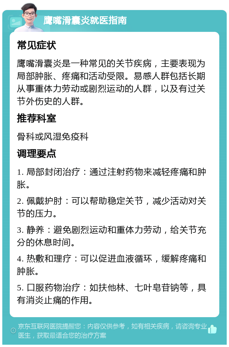 鹰嘴滑囊炎就医指南 常见症状 鹰嘴滑囊炎是一种常见的关节疾病，主要表现为局部肿胀、疼痛和活动受限。易感人群包括长期从事重体力劳动或剧烈运动的人群，以及有过关节外伤史的人群。 推荐科室 骨科或风湿免疫科 调理要点 1. 局部封闭治疗：通过注射药物来减轻疼痛和肿胀。 2. 佩戴护肘：可以帮助稳定关节，减少活动对关节的压力。 3. 静养：避免剧烈运动和重体力劳动，给关节充分的休息时间。 4. 热敷和理疗：可以促进血液循环，缓解疼痛和肿胀。 5. 口服药物治疗：如扶他林、七叶皂苷钠等，具有消炎止痛的作用。