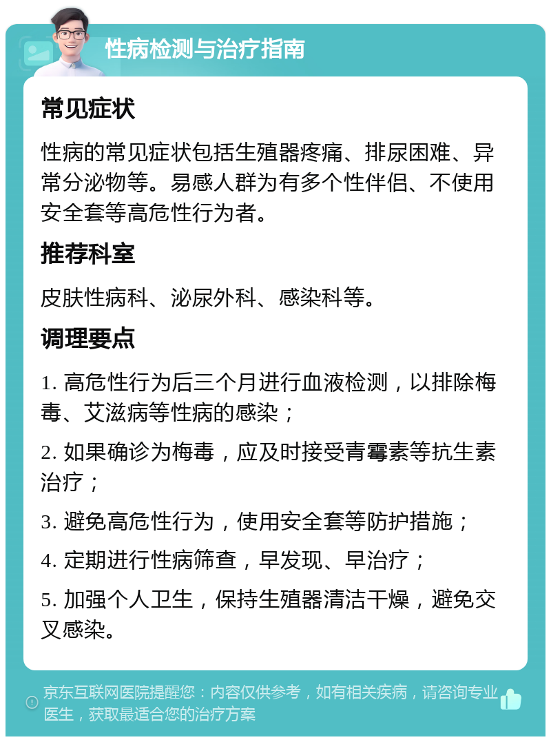 性病检测与治疗指南 常见症状 性病的常见症状包括生殖器疼痛、排尿困难、异常分泌物等。易感人群为有多个性伴侣、不使用安全套等高危性行为者。 推荐科室 皮肤性病科、泌尿外科、感染科等。 调理要点 1. 高危性行为后三个月进行血液检测，以排除梅毒、艾滋病等性病的感染； 2. 如果确诊为梅毒，应及时接受青霉素等抗生素治疗； 3. 避免高危性行为，使用安全套等防护措施； 4. 定期进行性病筛查，早发现、早治疗； 5. 加强个人卫生，保持生殖器清洁干燥，避免交叉感染。