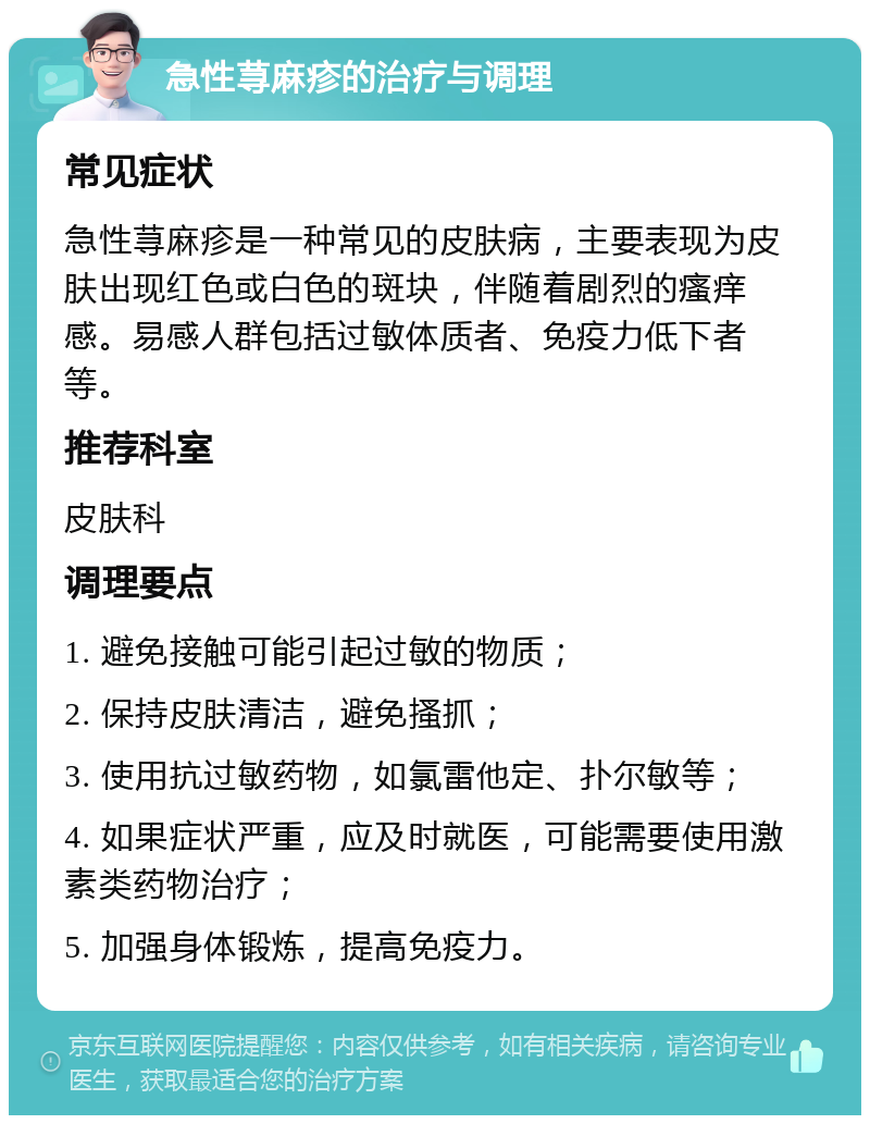 急性荨麻疹的治疗与调理 常见症状 急性荨麻疹是一种常见的皮肤病，主要表现为皮肤出现红色或白色的斑块，伴随着剧烈的瘙痒感。易感人群包括过敏体质者、免疫力低下者等。 推荐科室 皮肤科 调理要点 1. 避免接触可能引起过敏的物质； 2. 保持皮肤清洁，避免搔抓； 3. 使用抗过敏药物，如氯雷他定、扑尔敏等； 4. 如果症状严重，应及时就医，可能需要使用激素类药物治疗； 5. 加强身体锻炼，提高免疫力。