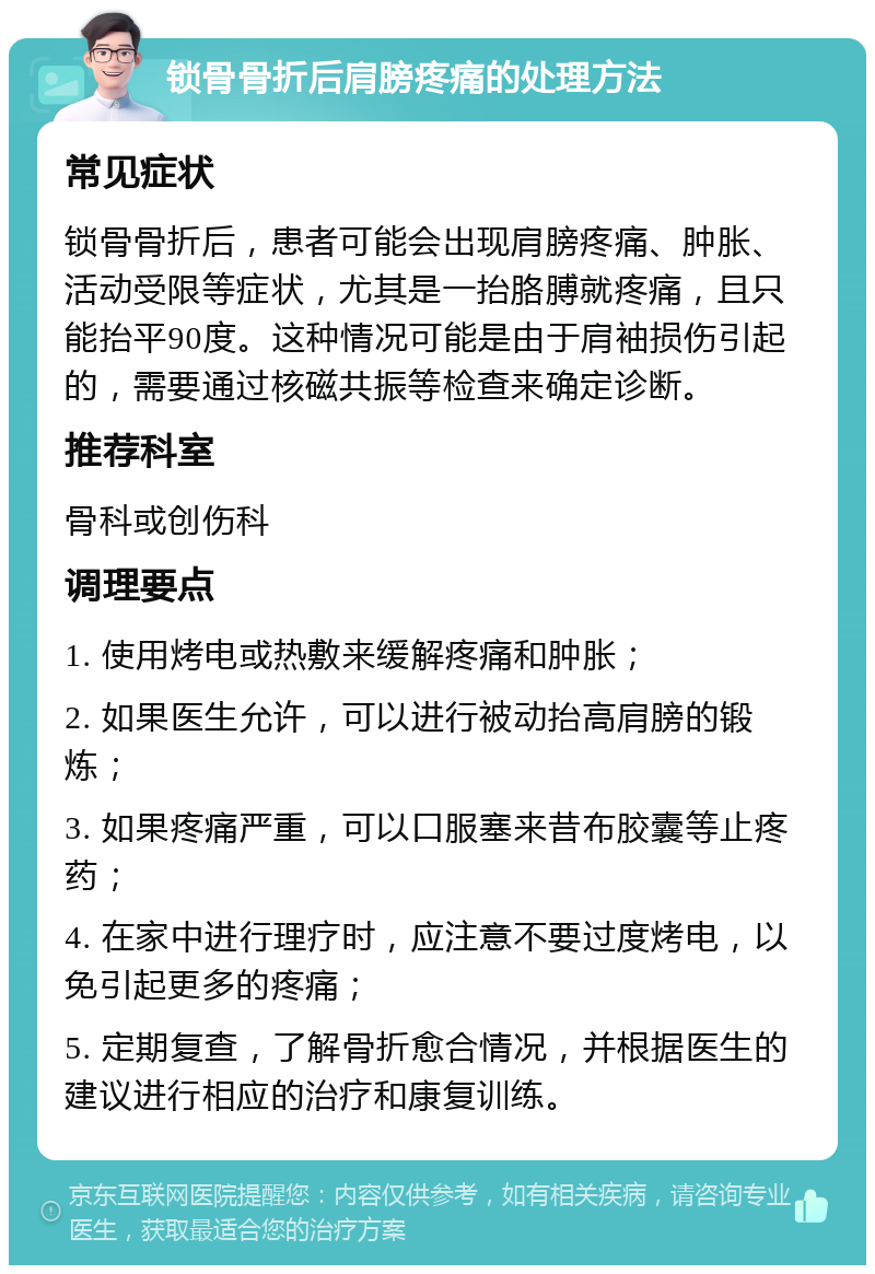 锁骨骨折后肩膀疼痛的处理方法 常见症状 锁骨骨折后，患者可能会出现肩膀疼痛、肿胀、活动受限等症状，尤其是一抬胳膊就疼痛，且只能抬平90度。这种情况可能是由于肩袖损伤引起的，需要通过核磁共振等检查来确定诊断。 推荐科室 骨科或创伤科 调理要点 1. 使用烤电或热敷来缓解疼痛和肿胀； 2. 如果医生允许，可以进行被动抬高肩膀的锻炼； 3. 如果疼痛严重，可以口服塞来昔布胶囊等止疼药； 4. 在家中进行理疗时，应注意不要过度烤电，以免引起更多的疼痛； 5. 定期复查，了解骨折愈合情况，并根据医生的建议进行相应的治疗和康复训练。