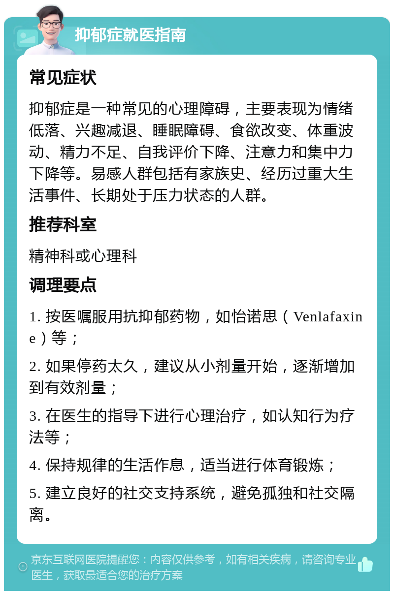 抑郁症就医指南 常见症状 抑郁症是一种常见的心理障碍，主要表现为情绪低落、兴趣减退、睡眠障碍、食欲改变、体重波动、精力不足、自我评价下降、注意力和集中力下降等。易感人群包括有家族史、经历过重大生活事件、长期处于压力状态的人群。 推荐科室 精神科或心理科 调理要点 1. 按医嘱服用抗抑郁药物，如怡诺思（Venlafaxine）等； 2. 如果停药太久，建议从小剂量开始，逐渐增加到有效剂量； 3. 在医生的指导下进行心理治疗，如认知行为疗法等； 4. 保持规律的生活作息，适当进行体育锻炼； 5. 建立良好的社交支持系统，避免孤独和社交隔离。