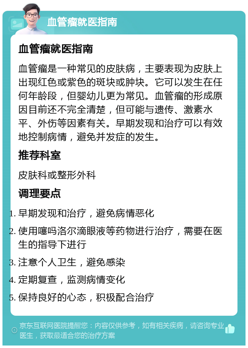 血管瘤就医指南 血管瘤就医指南 血管瘤是一种常见的皮肤病，主要表现为皮肤上出现红色或紫色的斑块或肿块。它可以发生在任何年龄段，但婴幼儿更为常见。血管瘤的形成原因目前还不完全清楚，但可能与遗传、激素水平、外伤等因素有关。早期发现和治疗可以有效地控制病情，避免并发症的发生。 推荐科室 皮肤科或整形外科 调理要点 早期发现和治疗，避免病情恶化 使用噻吗洛尔滴眼液等药物进行治疗，需要在医生的指导下进行 注意个人卫生，避免感染 定期复查，监测病情变化 保持良好的心态，积极配合治疗