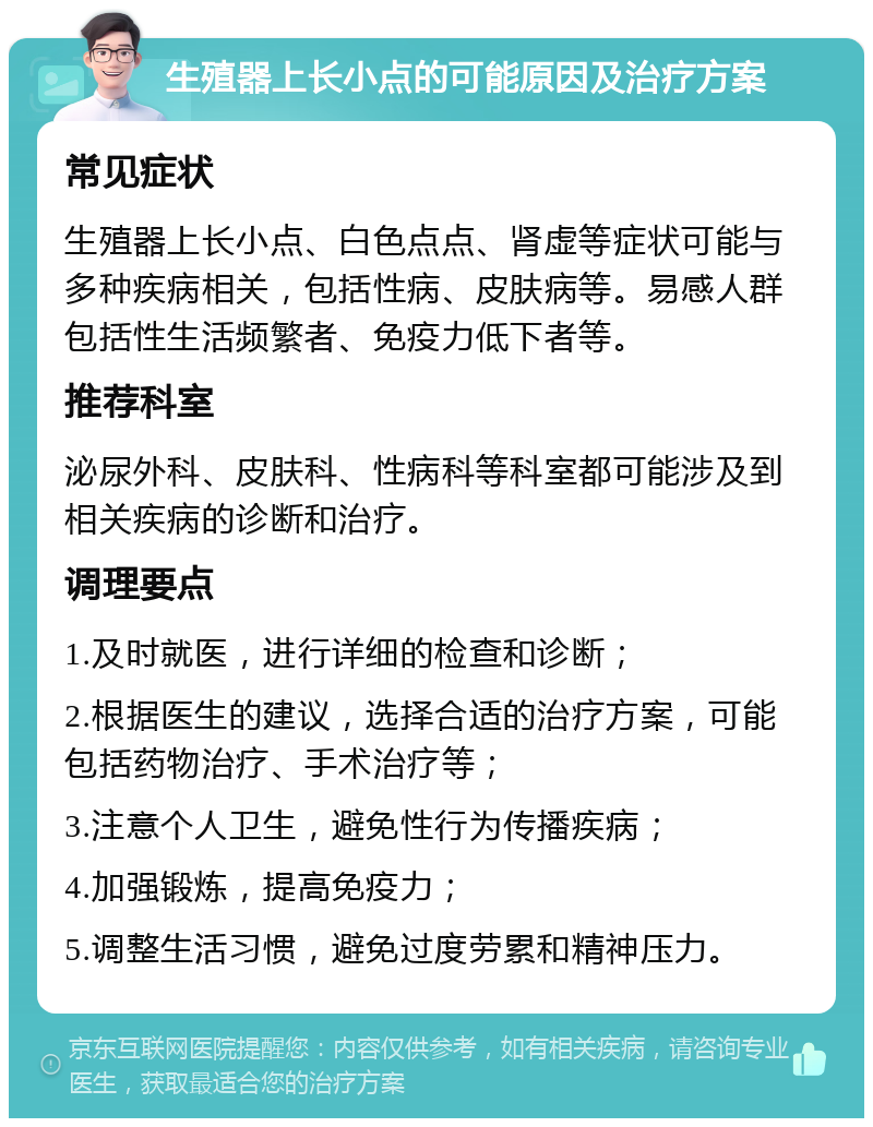 生殖器上长小点的可能原因及治疗方案 常见症状 生殖器上长小点、白色点点、肾虚等症状可能与多种疾病相关，包括性病、皮肤病等。易感人群包括性生活频繁者、免疫力低下者等。 推荐科室 泌尿外科、皮肤科、性病科等科室都可能涉及到相关疾病的诊断和治疗。 调理要点 1.及时就医，进行详细的检查和诊断； 2.根据医生的建议，选择合适的治疗方案，可能包括药物治疗、手术治疗等； 3.注意个人卫生，避免性行为传播疾病； 4.加强锻炼，提高免疫力； 5.调整生活习惯，避免过度劳累和精神压力。