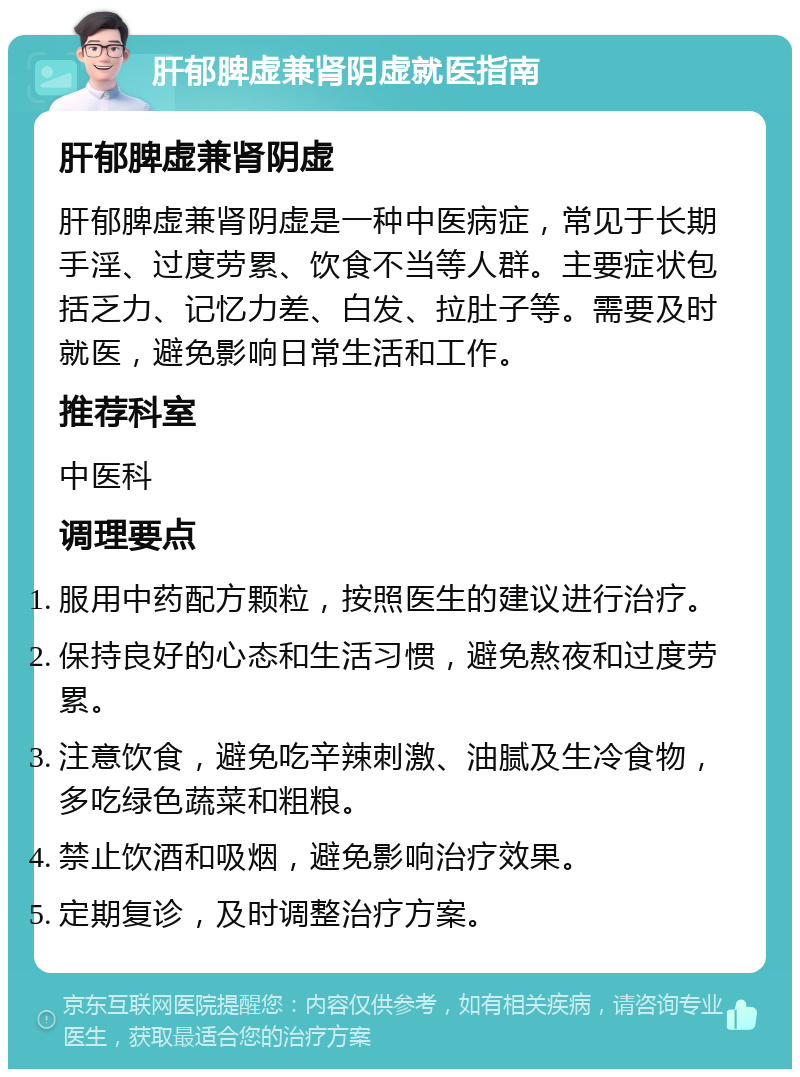 肝郁脾虚兼肾阴虚就医指南 肝郁脾虚兼肾阴虚 肝郁脾虚兼肾阴虚是一种中医病症，常见于长期手淫、过度劳累、饮食不当等人群。主要症状包括乏力、记忆力差、白发、拉肚子等。需要及时就医，避免影响日常生活和工作。 推荐科室 中医科 调理要点 服用中药配方颗粒，按照医生的建议进行治疗。 保持良好的心态和生活习惯，避免熬夜和过度劳累。 注意饮食，避免吃辛辣刺激、油腻及生冷食物，多吃绿色蔬菜和粗粮。 禁止饮酒和吸烟，避免影响治疗效果。 定期复诊，及时调整治疗方案。