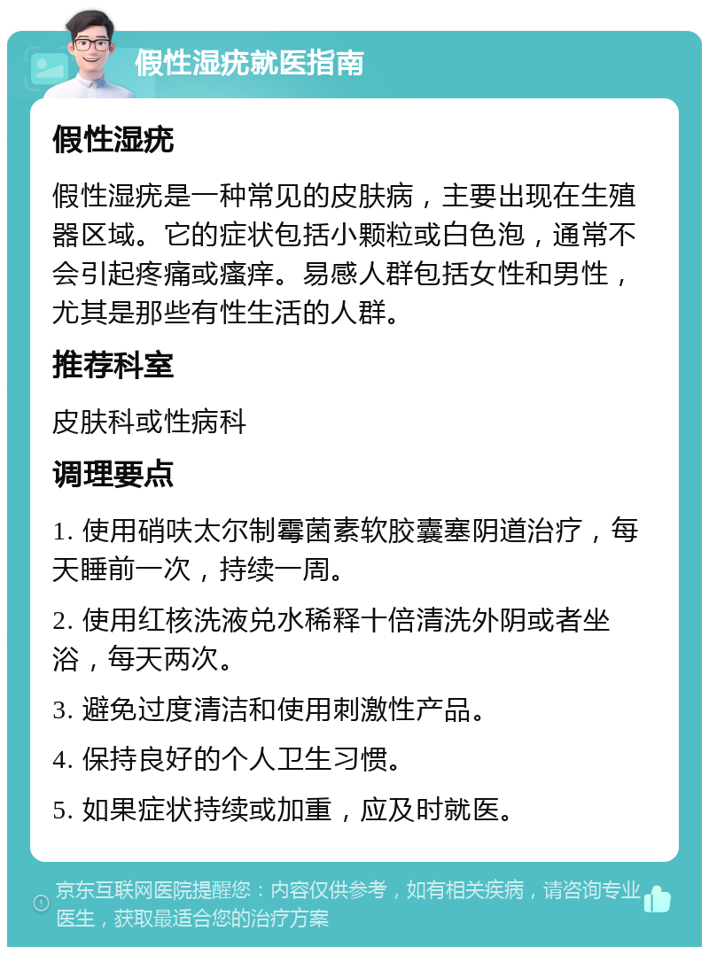 假性湿疣就医指南 假性湿疣 假性湿疣是一种常见的皮肤病，主要出现在生殖器区域。它的症状包括小颗粒或白色泡，通常不会引起疼痛或瘙痒。易感人群包括女性和男性，尤其是那些有性生活的人群。 推荐科室 皮肤科或性病科 调理要点 1. 使用硝呋太尔制霉菌素软胶囊塞阴道治疗，每天睡前一次，持续一周。 2. 使用红核洗液兑水稀释十倍清洗外阴或者坐浴，每天两次。 3. 避免过度清洁和使用刺激性产品。 4. 保持良好的个人卫生习惯。 5. 如果症状持续或加重，应及时就医。