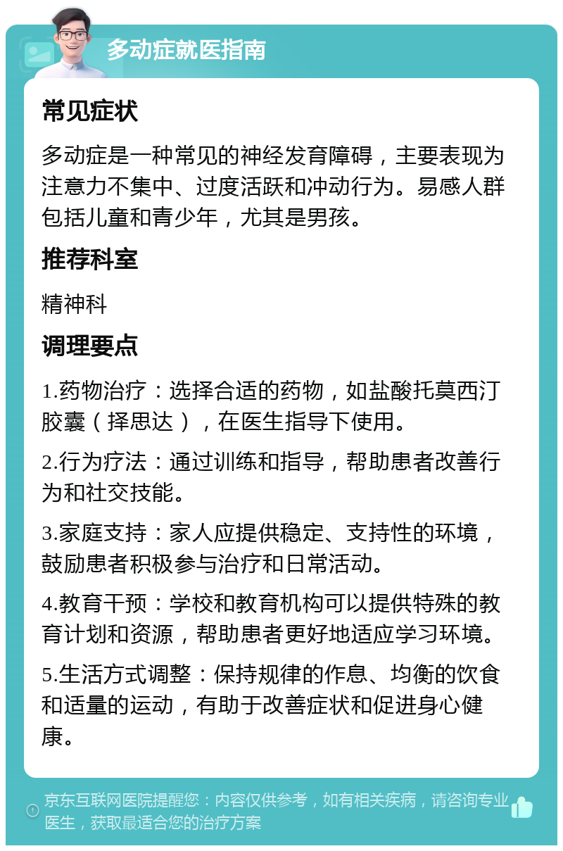 多动症就医指南 常见症状 多动症是一种常见的神经发育障碍，主要表现为注意力不集中、过度活跃和冲动行为。易感人群包括儿童和青少年，尤其是男孩。 推荐科室 精神科 调理要点 1.药物治疗：选择合适的药物，如盐酸托莫西汀胶囊（择思达），在医生指导下使用。 2.行为疗法：通过训练和指导，帮助患者改善行为和社交技能。 3.家庭支持：家人应提供稳定、支持性的环境，鼓励患者积极参与治疗和日常活动。 4.教育干预：学校和教育机构可以提供特殊的教育计划和资源，帮助患者更好地适应学习环境。 5.生活方式调整：保持规律的作息、均衡的饮食和适量的运动，有助于改善症状和促进身心健康。