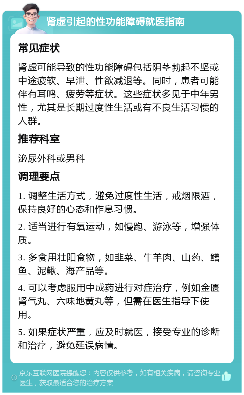 肾虚引起的性功能障碍就医指南 常见症状 肾虚可能导致的性功能障碍包括阴茎勃起不坚或中途疲软、早泄、性欲减退等。同时，患者可能伴有耳鸣、疲劳等症状。这些症状多见于中年男性，尤其是长期过度性生活或有不良生活习惯的人群。 推荐科室 泌尿外科或男科 调理要点 1. 调整生活方式，避免过度性生活，戒烟限酒，保持良好的心态和作息习惯。 2. 适当进行有氧运动，如慢跑、游泳等，增强体质。 3. 多食用壮阳食物，如韭菜、牛羊肉、山药、鳝鱼、泥鳅、海产品等。 4. 可以考虑服用中成药进行对症治疗，例如金匮肾气丸、六味地黄丸等，但需在医生指导下使用。 5. 如果症状严重，应及时就医，接受专业的诊断和治疗，避免延误病情。