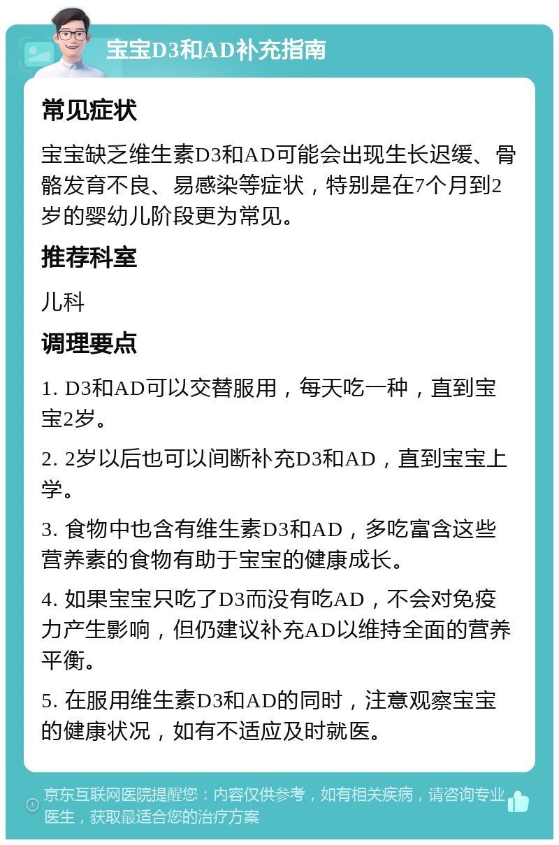 宝宝D3和AD补充指南 常见症状 宝宝缺乏维生素D3和AD可能会出现生长迟缓、骨骼发育不良、易感染等症状，特别是在7个月到2岁的婴幼儿阶段更为常见。 推荐科室 儿科 调理要点 1. D3和AD可以交替服用，每天吃一种，直到宝宝2岁。 2. 2岁以后也可以间断补充D3和AD，直到宝宝上学。 3. 食物中也含有维生素D3和AD，多吃富含这些营养素的食物有助于宝宝的健康成长。 4. 如果宝宝只吃了D3而没有吃AD，不会对免疫力产生影响，但仍建议补充AD以维持全面的营养平衡。 5. 在服用维生素D3和AD的同时，注意观察宝宝的健康状况，如有不适应及时就医。