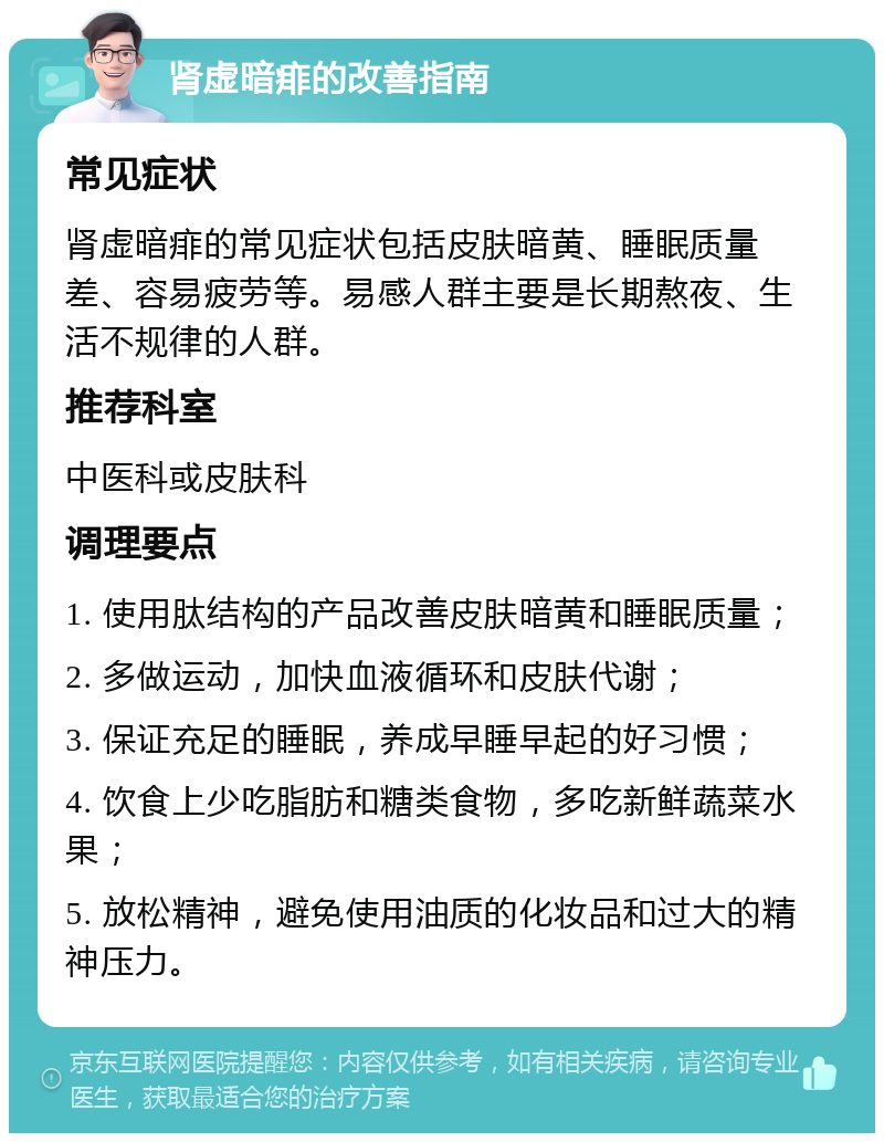 肾虚暗痱的改善指南 常见症状 肾虚暗痱的常见症状包括皮肤暗黄、睡眠质量差、容易疲劳等。易感人群主要是长期熬夜、生活不规律的人群。 推荐科室 中医科或皮肤科 调理要点 1. 使用肽结构的产品改善皮肤暗黄和睡眠质量； 2. 多做运动，加快血液循环和皮肤代谢； 3. 保证充足的睡眠，养成早睡早起的好习惯； 4. 饮食上少吃脂肪和糖类食物，多吃新鲜蔬菜水果； 5. 放松精神，避免使用油质的化妆品和过大的精神压力。