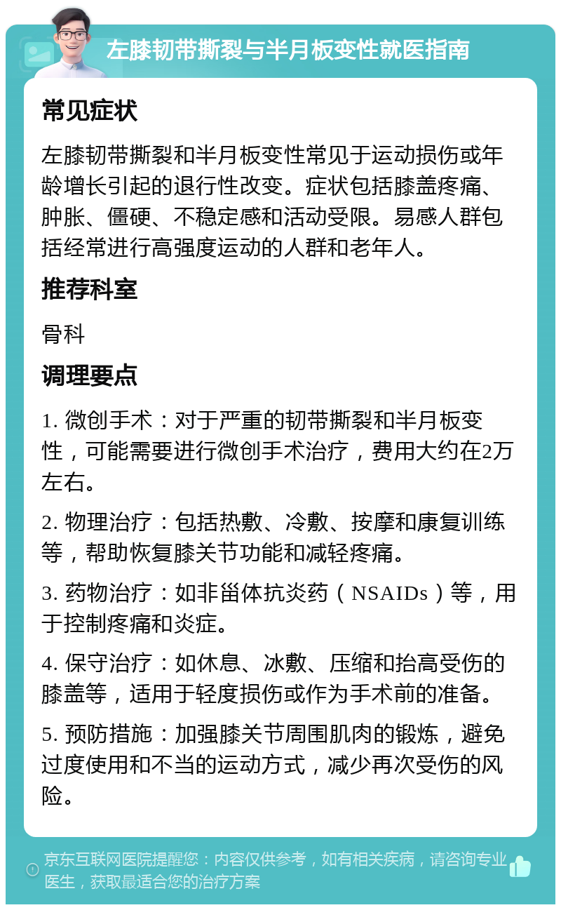 左膝韧带撕裂与半月板变性就医指南 常见症状 左膝韧带撕裂和半月板变性常见于运动损伤或年龄增长引起的退行性改变。症状包括膝盖疼痛、肿胀、僵硬、不稳定感和活动受限。易感人群包括经常进行高强度运动的人群和老年人。 推荐科室 骨科 调理要点 1. 微创手术：对于严重的韧带撕裂和半月板变性，可能需要进行微创手术治疗，费用大约在2万左右。 2. 物理治疗：包括热敷、冷敷、按摩和康复训练等，帮助恢复膝关节功能和减轻疼痛。 3. 药物治疗：如非甾体抗炎药（NSAIDs）等，用于控制疼痛和炎症。 4. 保守治疗：如休息、冰敷、压缩和抬高受伤的膝盖等，适用于轻度损伤或作为手术前的准备。 5. 预防措施：加强膝关节周围肌肉的锻炼，避免过度使用和不当的运动方式，减少再次受伤的风险。