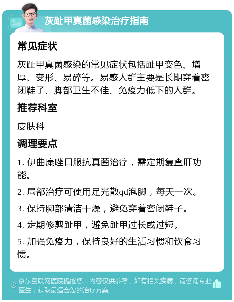 灰趾甲真菌感染治疗指南 常见症状 灰趾甲真菌感染的常见症状包括趾甲变色、增厚、变形、易碎等。易感人群主要是长期穿着密闭鞋子、脚部卫生不佳、免疫力低下的人群。 推荐科室 皮肤科 调理要点 1. 伊曲康唑口服抗真菌治疗，需定期复查肝功能。 2. 局部治疗可使用足光散qd泡脚，每天一次。 3. 保持脚部清洁干燥，避免穿着密闭鞋子。 4. 定期修剪趾甲，避免趾甲过长或过短。 5. 加强免疫力，保持良好的生活习惯和饮食习惯。