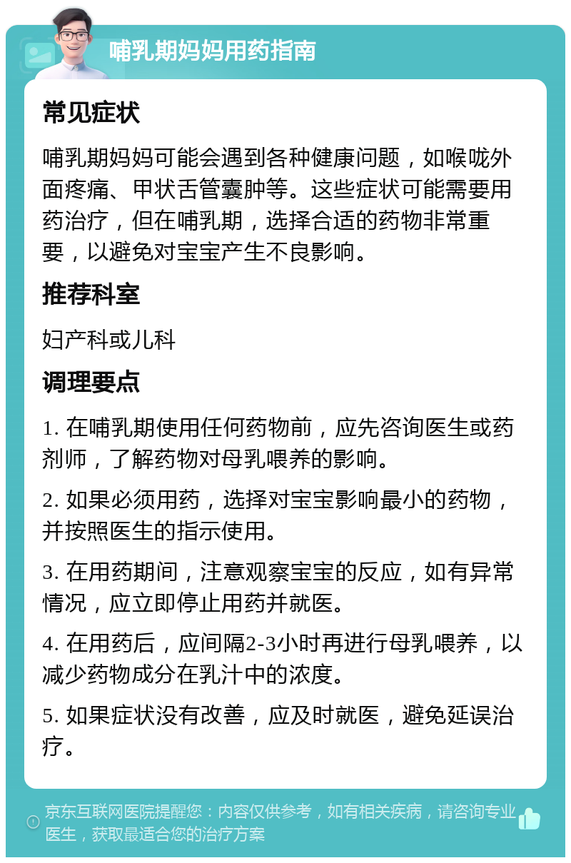 哺乳期妈妈用药指南 常见症状 哺乳期妈妈可能会遇到各种健康问题，如喉咙外面疼痛、甲状舌管囊肿等。这些症状可能需要用药治疗，但在哺乳期，选择合适的药物非常重要，以避免对宝宝产生不良影响。 推荐科室 妇产科或儿科 调理要点 1. 在哺乳期使用任何药物前，应先咨询医生或药剂师，了解药物对母乳喂养的影响。 2. 如果必须用药，选择对宝宝影响最小的药物，并按照医生的指示使用。 3. 在用药期间，注意观察宝宝的反应，如有异常情况，应立即停止用药并就医。 4. 在用药后，应间隔2-3小时再进行母乳喂养，以减少药物成分在乳汁中的浓度。 5. 如果症状没有改善，应及时就医，避免延误治疗。