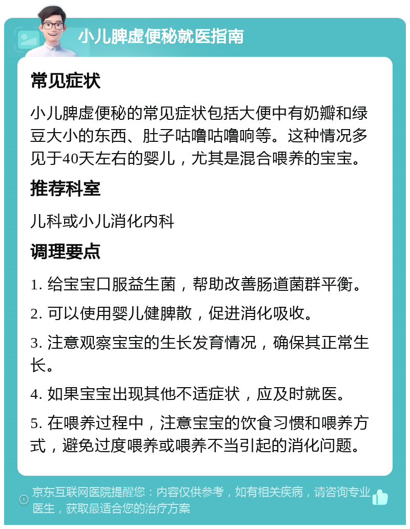 小儿脾虚便秘就医指南 常见症状 小儿脾虚便秘的常见症状包括大便中有奶瓣和绿豆大小的东西、肚子咕噜咕噜响等。这种情况多见于40天左右的婴儿，尤其是混合喂养的宝宝。 推荐科室 儿科或小儿消化内科 调理要点 1. 给宝宝口服益生菌，帮助改善肠道菌群平衡。 2. 可以使用婴儿健脾散，促进消化吸收。 3. 注意观察宝宝的生长发育情况，确保其正常生长。 4. 如果宝宝出现其他不适症状，应及时就医。 5. 在喂养过程中，注意宝宝的饮食习惯和喂养方式，避免过度喂养或喂养不当引起的消化问题。