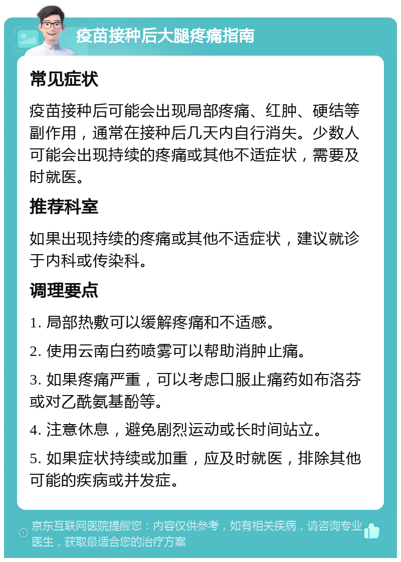 疫苗接种后大腿疼痛指南 常见症状 疫苗接种后可能会出现局部疼痛、红肿、硬结等副作用，通常在接种后几天内自行消失。少数人可能会出现持续的疼痛或其他不适症状，需要及时就医。 推荐科室 如果出现持续的疼痛或其他不适症状，建议就诊于内科或传染科。 调理要点 1. 局部热敷可以缓解疼痛和不适感。 2. 使用云南白药喷雾可以帮助消肿止痛。 3. 如果疼痛严重，可以考虑口服止痛药如布洛芬或对乙酰氨基酚等。 4. 注意休息，避免剧烈运动或长时间站立。 5. 如果症状持续或加重，应及时就医，排除其他可能的疾病或并发症。