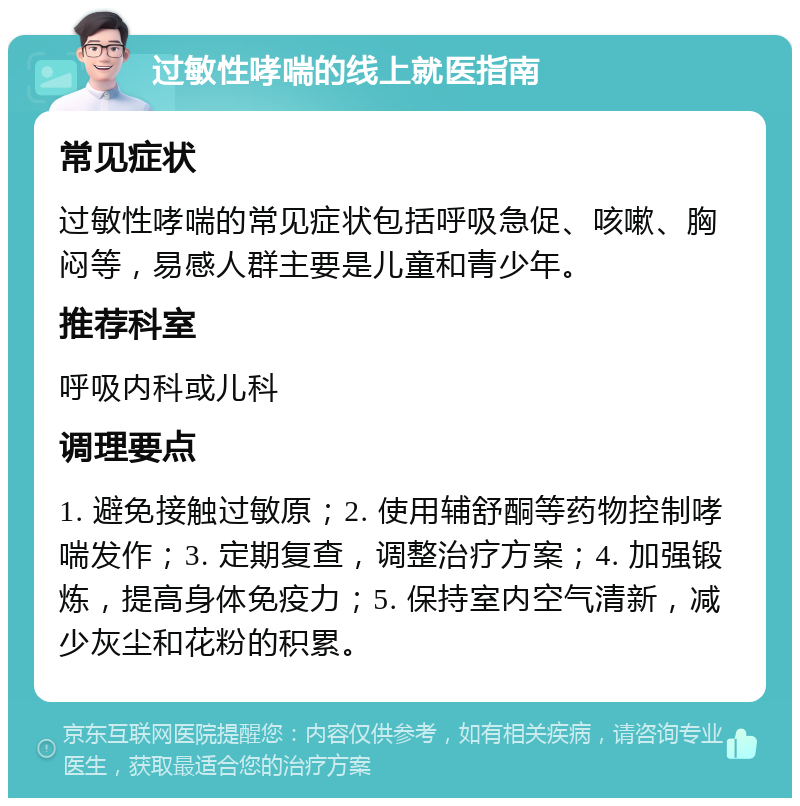 过敏性哮喘的线上就医指南 常见症状 过敏性哮喘的常见症状包括呼吸急促、咳嗽、胸闷等，易感人群主要是儿童和青少年。 推荐科室 呼吸内科或儿科 调理要点 1. 避免接触过敏原；2. 使用辅舒酮等药物控制哮喘发作；3. 定期复查，调整治疗方案；4. 加强锻炼，提高身体免疫力；5. 保持室内空气清新，减少灰尘和花粉的积累。