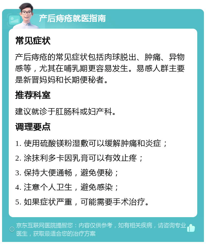 产后痔疮就医指南 常见症状 产后痔疮的常见症状包括肉球脱出、肿痛、异物感等，尤其在哺乳期更容易发生。易感人群主要是新晋妈妈和长期便秘者。 推荐科室 建议就诊于肛肠科或妇产科。 调理要点 1. 使用硫酸镁粉湿敷可以缓解肿痛和炎症； 2. 涂抹利多卡因乳膏可以有效止疼； 3. 保持大便通畅，避免便秘； 4. 注意个人卫生，避免感染； 5. 如果症状严重，可能需要手术治疗。