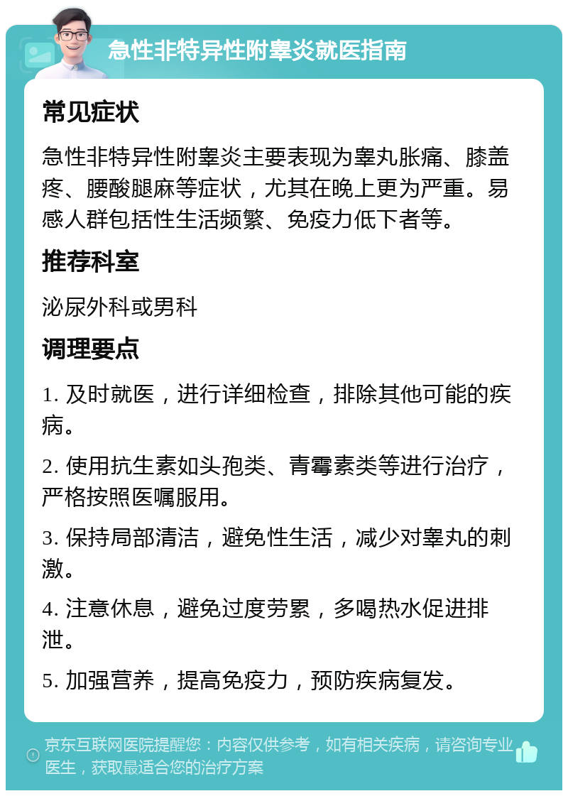 急性非特异性附睾炎就医指南 常见症状 急性非特异性附睾炎主要表现为睾丸胀痛、膝盖疼、腰酸腿麻等症状，尤其在晚上更为严重。易感人群包括性生活频繁、免疫力低下者等。 推荐科室 泌尿外科或男科 调理要点 1. 及时就医，进行详细检查，排除其他可能的疾病。 2. 使用抗生素如头孢类、青霉素类等进行治疗，严格按照医嘱服用。 3. 保持局部清洁，避免性生活，减少对睾丸的刺激。 4. 注意休息，避免过度劳累，多喝热水促进排泄。 5. 加强营养，提高免疫力，预防疾病复发。