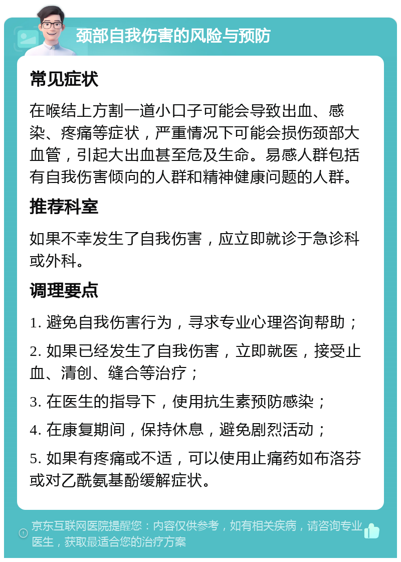 颈部自我伤害的风险与预防 常见症状 在喉结上方割一道小口子可能会导致出血、感染、疼痛等症状，严重情况下可能会损伤颈部大血管，引起大出血甚至危及生命。易感人群包括有自我伤害倾向的人群和精神健康问题的人群。 推荐科室 如果不幸发生了自我伤害，应立即就诊于急诊科或外科。 调理要点 1. 避免自我伤害行为，寻求专业心理咨询帮助； 2. 如果已经发生了自我伤害，立即就医，接受止血、清创、缝合等治疗； 3. 在医生的指导下，使用抗生素预防感染； 4. 在康复期间，保持休息，避免剧烈活动； 5. 如果有疼痛或不适，可以使用止痛药如布洛芬或对乙酰氨基酚缓解症状。