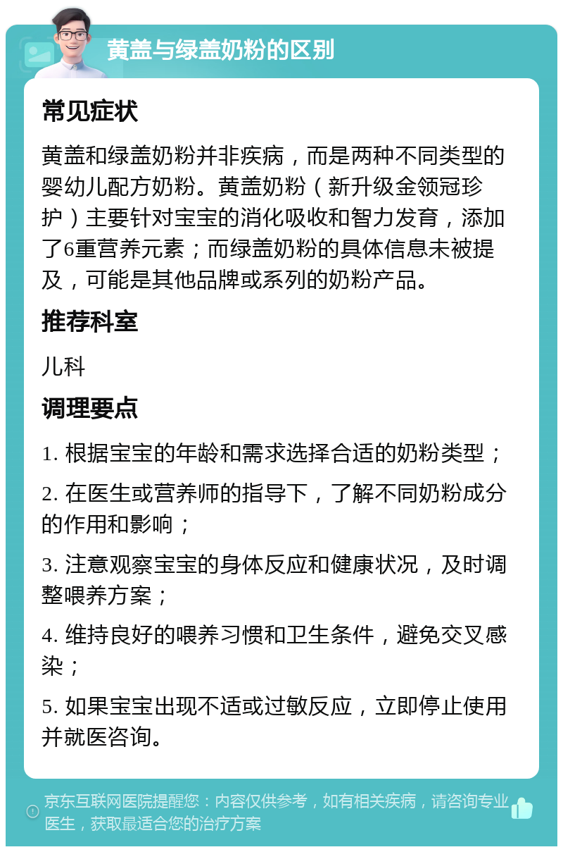 黄盖与绿盖奶粉的区别 常见症状 黄盖和绿盖奶粉并非疾病，而是两种不同类型的婴幼儿配方奶粉。黄盖奶粉（新升级金领冠珍护）主要针对宝宝的消化吸收和智力发育，添加了6重营养元素；而绿盖奶粉的具体信息未被提及，可能是其他品牌或系列的奶粉产品。 推荐科室 儿科 调理要点 1. 根据宝宝的年龄和需求选择合适的奶粉类型； 2. 在医生或营养师的指导下，了解不同奶粉成分的作用和影响； 3. 注意观察宝宝的身体反应和健康状况，及时调整喂养方案； 4. 维持良好的喂养习惯和卫生条件，避免交叉感染； 5. 如果宝宝出现不适或过敏反应，立即停止使用并就医咨询。