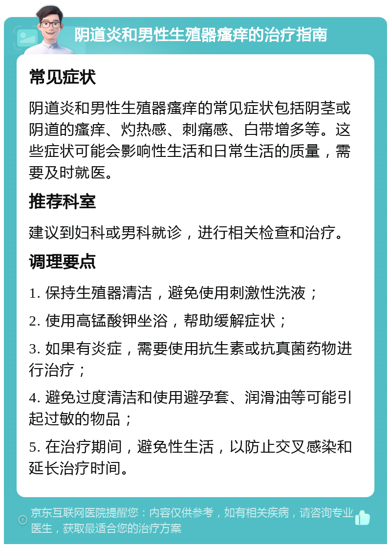 阴道炎和男性生殖器瘙痒的治疗指南 常见症状 阴道炎和男性生殖器瘙痒的常见症状包括阴茎或阴道的瘙痒、灼热感、刺痛感、白带增多等。这些症状可能会影响性生活和日常生活的质量，需要及时就医。 推荐科室 建议到妇科或男科就诊，进行相关检查和治疗。 调理要点 1. 保持生殖器清洁，避免使用刺激性洗液； 2. 使用高锰酸钾坐浴，帮助缓解症状； 3. 如果有炎症，需要使用抗生素或抗真菌药物进行治疗； 4. 避免过度清洁和使用避孕套、润滑油等可能引起过敏的物品； 5. 在治疗期间，避免性生活，以防止交叉感染和延长治疗时间。