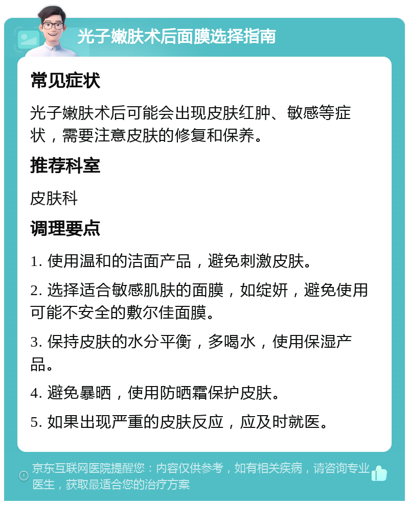 光子嫩肤术后面膜选择指南 常见症状 光子嫩肤术后可能会出现皮肤红肿、敏感等症状，需要注意皮肤的修复和保养。 推荐科室 皮肤科 调理要点 1. 使用温和的洁面产品，避免刺激皮肤。 2. 选择适合敏感肌肤的面膜，如绽妍，避免使用可能不安全的敷尔佳面膜。 3. 保持皮肤的水分平衡，多喝水，使用保湿产品。 4. 避免暴晒，使用防晒霜保护皮肤。 5. 如果出现严重的皮肤反应，应及时就医。