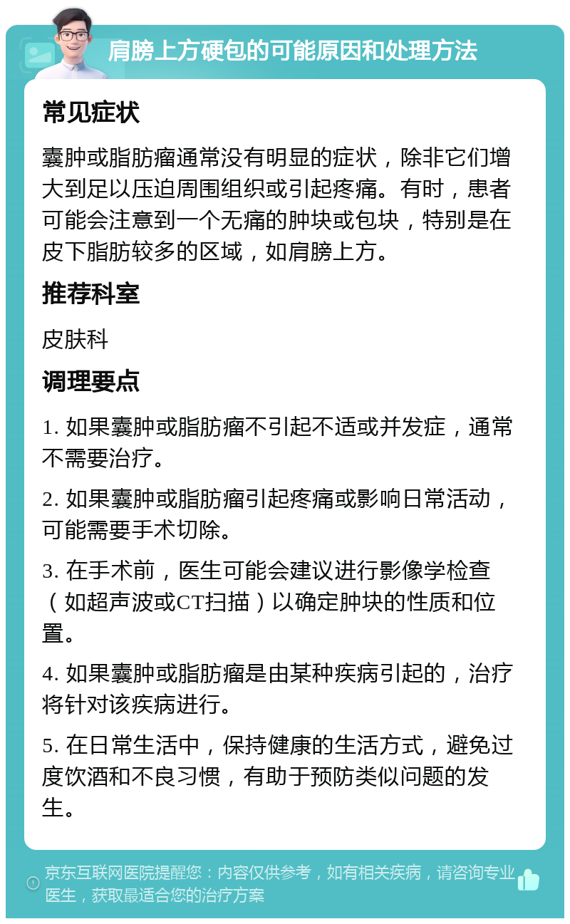 肩膀上方硬包的可能原因和处理方法 常见症状 囊肿或脂肪瘤通常没有明显的症状，除非它们增大到足以压迫周围组织或引起疼痛。有时，患者可能会注意到一个无痛的肿块或包块，特别是在皮下脂肪较多的区域，如肩膀上方。 推荐科室 皮肤科 调理要点 1. 如果囊肿或脂肪瘤不引起不适或并发症，通常不需要治疗。 2. 如果囊肿或脂肪瘤引起疼痛或影响日常活动，可能需要手术切除。 3. 在手术前，医生可能会建议进行影像学检查（如超声波或CT扫描）以确定肿块的性质和位置。 4. 如果囊肿或脂肪瘤是由某种疾病引起的，治疗将针对该疾病进行。 5. 在日常生活中，保持健康的生活方式，避免过度饮酒和不良习惯，有助于预防类似问题的发生。