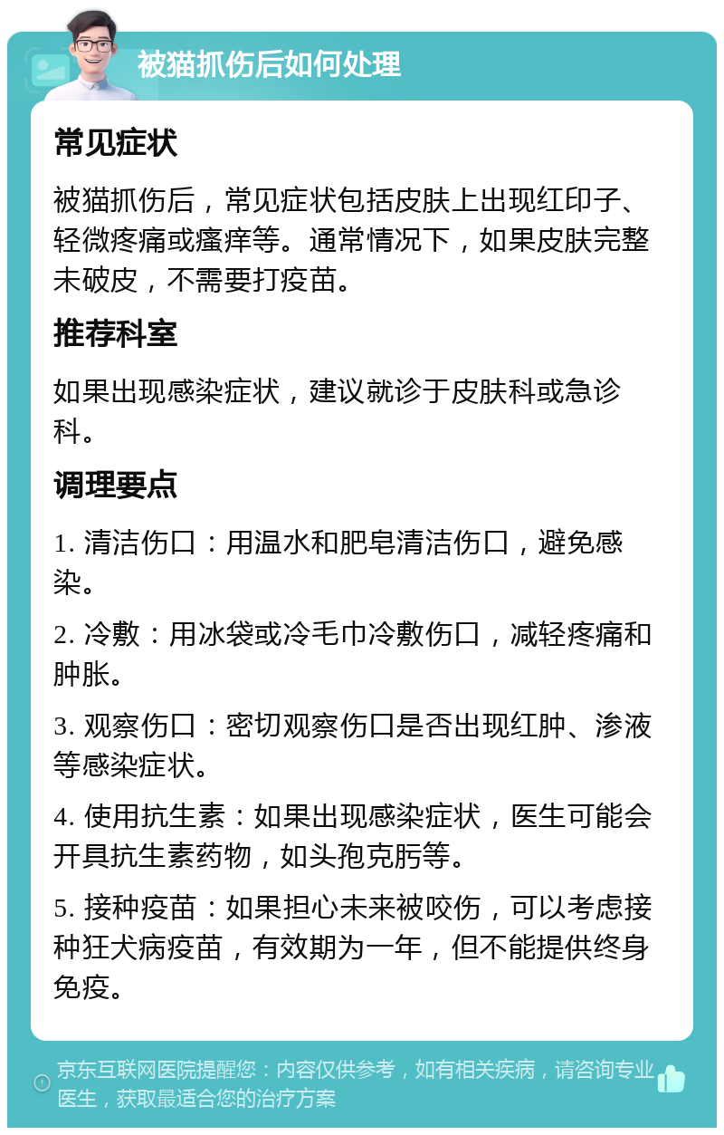 被猫抓伤后如何处理 常见症状 被猫抓伤后，常见症状包括皮肤上出现红印子、轻微疼痛或瘙痒等。通常情况下，如果皮肤完整未破皮，不需要打疫苗。 推荐科室 如果出现感染症状，建议就诊于皮肤科或急诊科。 调理要点 1. 清洁伤口：用温水和肥皂清洁伤口，避免感染。 2. 冷敷：用冰袋或冷毛巾冷敷伤口，减轻疼痛和肿胀。 3. 观察伤口：密切观察伤口是否出现红肿、渗液等感染症状。 4. 使用抗生素：如果出现感染症状，医生可能会开具抗生素药物，如头孢克肟等。 5. 接种疫苗：如果担心未来被咬伤，可以考虑接种狂犬病疫苗，有效期为一年，但不能提供终身免疫。