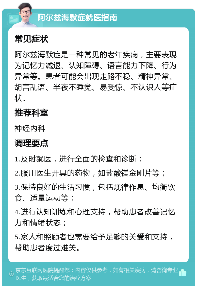 阿尔兹海默症就医指南 常见症状 阿尔兹海默症是一种常见的老年疾病，主要表现为记忆力减退、认知障碍、语言能力下降、行为异常等。患者可能会出现走路不稳、精神异常、胡言乱语、半夜不睡觉、易受惊、不认识人等症状。 推荐科室 神经内科 调理要点 1.及时就医，进行全面的检查和诊断； 2.服用医生开具的药物，如盐酸镁金刚片等； 3.保持良好的生活习惯，包括规律作息、均衡饮食、适量运动等； 4.进行认知训练和心理支持，帮助患者改善记忆力和情绪状态； 5.家人和照顾者也需要给予足够的关爱和支持，帮助患者度过难关。