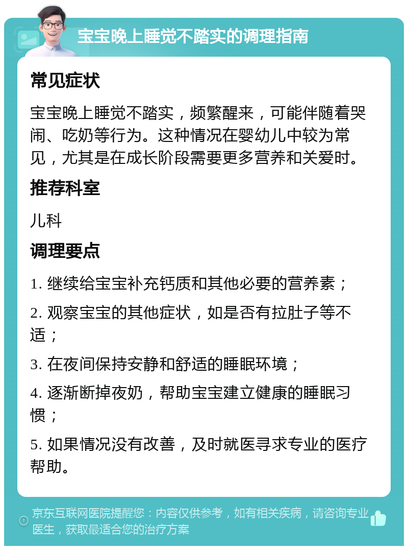 宝宝晚上睡觉不踏实的调理指南 常见症状 宝宝晚上睡觉不踏实，频繁醒来，可能伴随着哭闹、吃奶等行为。这种情况在婴幼儿中较为常见，尤其是在成长阶段需要更多营养和关爱时。 推荐科室 儿科 调理要点 1. 继续给宝宝补充钙质和其他必要的营养素； 2. 观察宝宝的其他症状，如是否有拉肚子等不适； 3. 在夜间保持安静和舒适的睡眠环境； 4. 逐渐断掉夜奶，帮助宝宝建立健康的睡眠习惯； 5. 如果情况没有改善，及时就医寻求专业的医疗帮助。