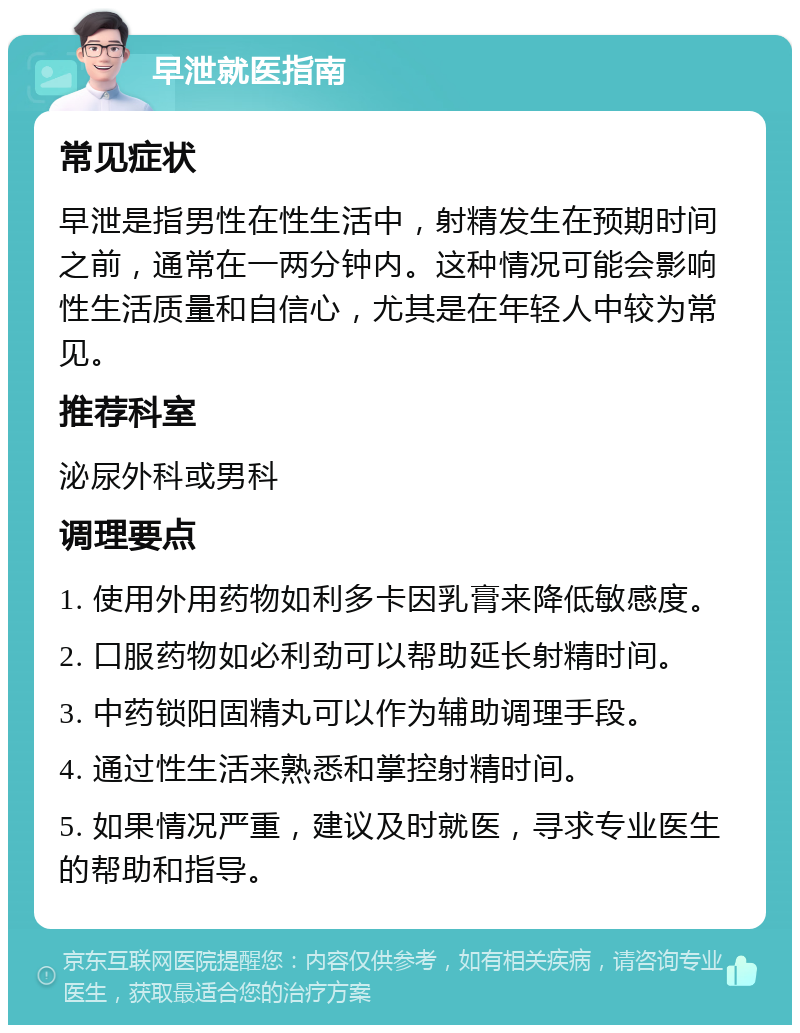 早泄就医指南 常见症状 早泄是指男性在性生活中，射精发生在预期时间之前，通常在一两分钟内。这种情况可能会影响性生活质量和自信心，尤其是在年轻人中较为常见。 推荐科室 泌尿外科或男科 调理要点 1. 使用外用药物如利多卡因乳膏来降低敏感度。 2. 口服药物如必利劲可以帮助延长射精时间。 3. 中药锁阳固精丸可以作为辅助调理手段。 4. 通过性生活来熟悉和掌控射精时间。 5. 如果情况严重，建议及时就医，寻求专业医生的帮助和指导。