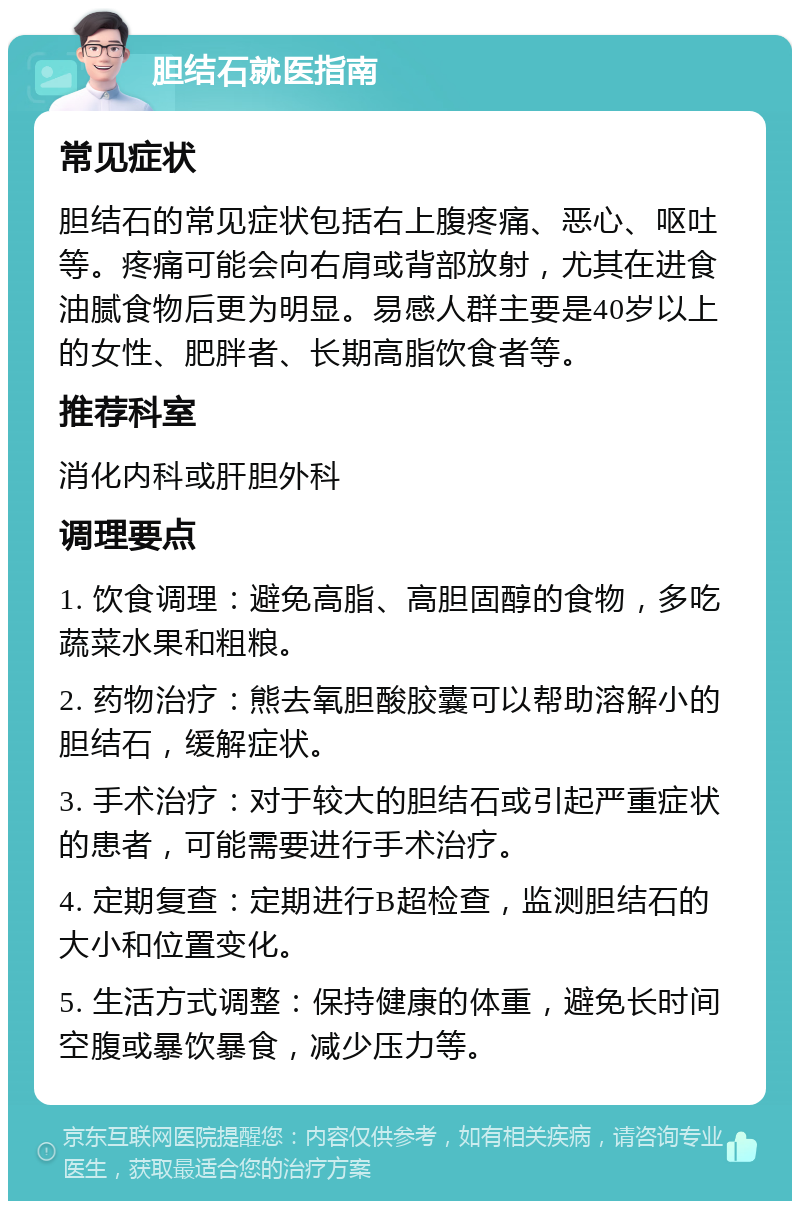 胆结石就医指南 常见症状 胆结石的常见症状包括右上腹疼痛、恶心、呕吐等。疼痛可能会向右肩或背部放射，尤其在进食油腻食物后更为明显。易感人群主要是40岁以上的女性、肥胖者、长期高脂饮食者等。 推荐科室 消化内科或肝胆外科 调理要点 1. 饮食调理：避免高脂、高胆固醇的食物，多吃蔬菜水果和粗粮。 2. 药物治疗：熊去氧胆酸胶囊可以帮助溶解小的胆结石，缓解症状。 3. 手术治疗：对于较大的胆结石或引起严重症状的患者，可能需要进行手术治疗。 4. 定期复查：定期进行B超检查，监测胆结石的大小和位置变化。 5. 生活方式调整：保持健康的体重，避免长时间空腹或暴饮暴食，减少压力等。