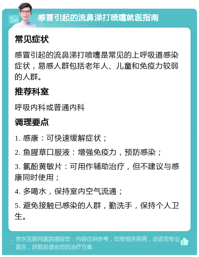 感冒引起的流鼻涕打喷嚏就医指南 常见症状 感冒引起的流鼻涕打喷嚏是常见的上呼吸道感染症状，易感人群包括老年人、儿童和免疫力较弱的人群。 推荐科室 呼吸内科或普通内科 调理要点 1. 感康：可快速缓解症状； 2. 鱼腥草口服液：增强免疫力，预防感染； 3. 氯酚黄敏片：可用作辅助治疗，但不建议与感康同时使用； 4. 多喝水，保持室内空气流通； 5. 避免接触已感染的人群，勤洗手，保持个人卫生。