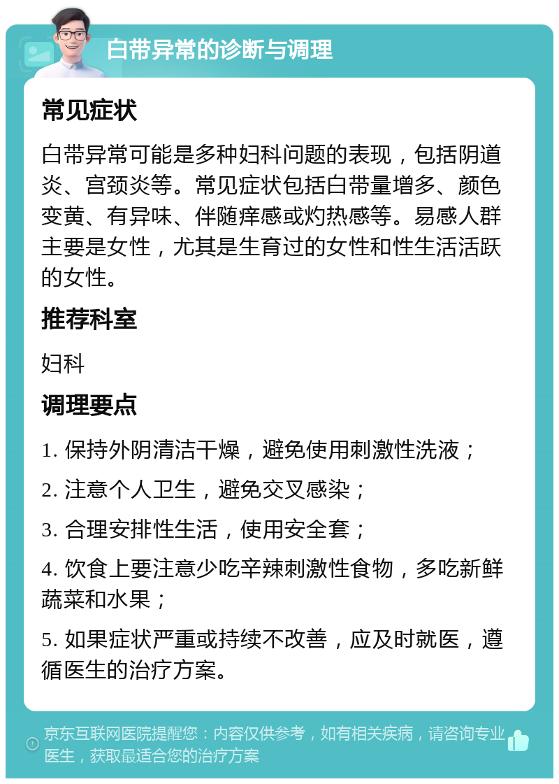 白带异常的诊断与调理 常见症状 白带异常可能是多种妇科问题的表现，包括阴道炎、宫颈炎等。常见症状包括白带量增多、颜色变黄、有异味、伴随痒感或灼热感等。易感人群主要是女性，尤其是生育过的女性和性生活活跃的女性。 推荐科室 妇科 调理要点 1. 保持外阴清洁干燥，避免使用刺激性洗液； 2. 注意个人卫生，避免交叉感染； 3. 合理安排性生活，使用安全套； 4. 饮食上要注意少吃辛辣刺激性食物，多吃新鲜蔬菜和水果； 5. 如果症状严重或持续不改善，应及时就医，遵循医生的治疗方案。