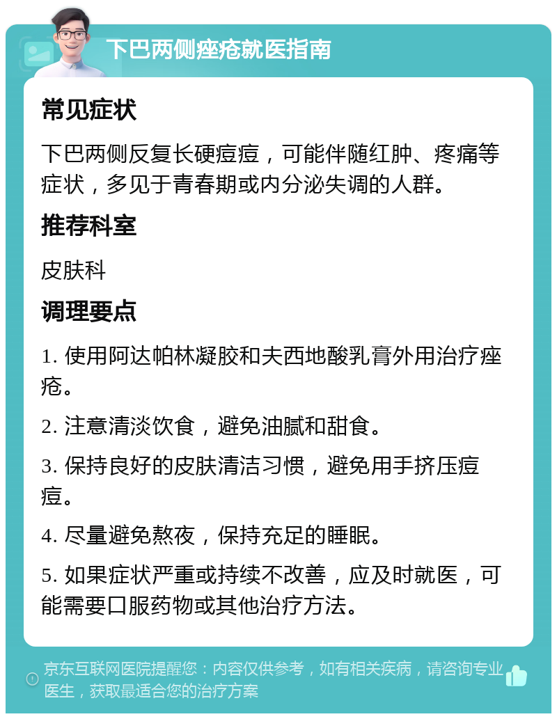 下巴两侧痤疮就医指南 常见症状 下巴两侧反复长硬痘痘，可能伴随红肿、疼痛等症状，多见于青春期或内分泌失调的人群。 推荐科室 皮肤科 调理要点 1. 使用阿达帕林凝胶和夫西地酸乳膏外用治疗痤疮。 2. 注意清淡饮食，避免油腻和甜食。 3. 保持良好的皮肤清洁习惯，避免用手挤压痘痘。 4. 尽量避免熬夜，保持充足的睡眠。 5. 如果症状严重或持续不改善，应及时就医，可能需要口服药物或其他治疗方法。