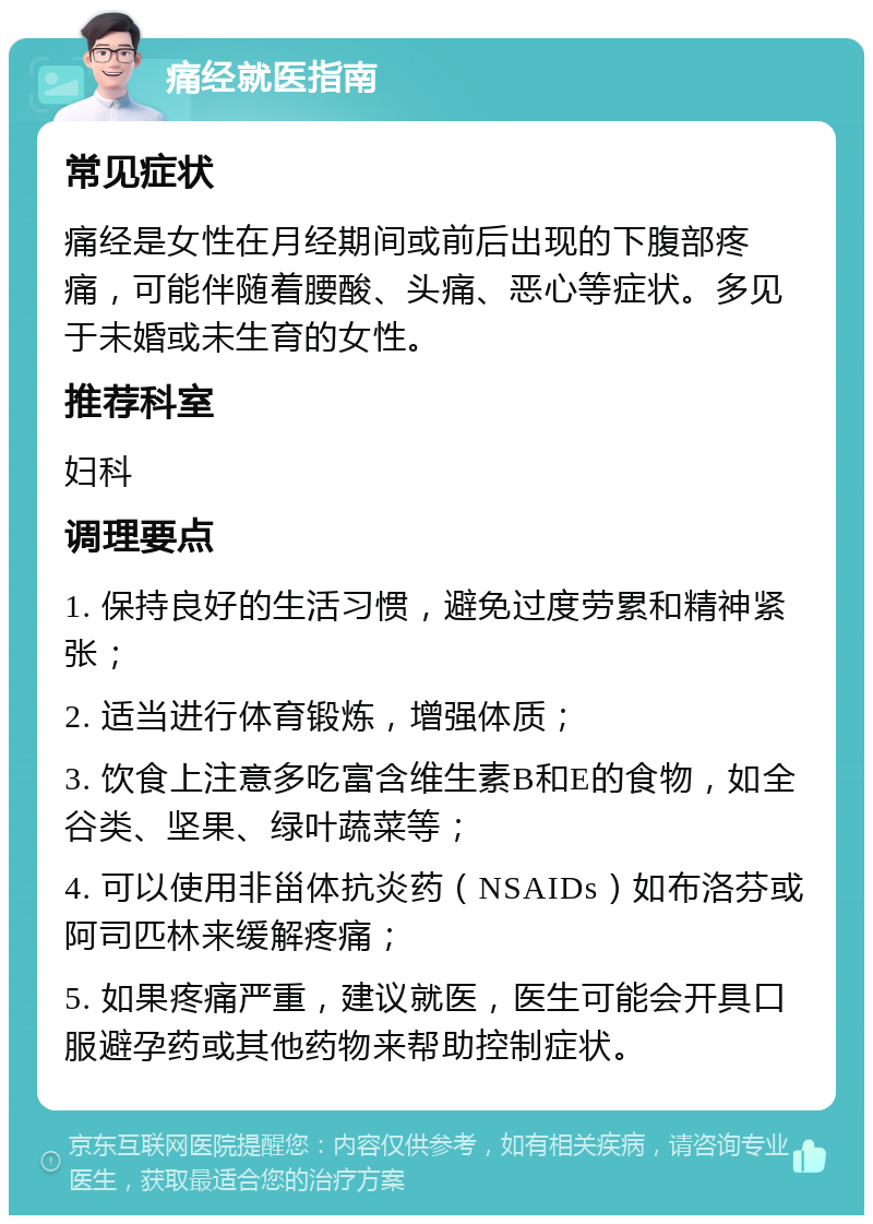 痛经就医指南 常见症状 痛经是女性在月经期间或前后出现的下腹部疼痛，可能伴随着腰酸、头痛、恶心等症状。多见于未婚或未生育的女性。 推荐科室 妇科 调理要点 1. 保持良好的生活习惯，避免过度劳累和精神紧张； 2. 适当进行体育锻炼，增强体质； 3. 饮食上注意多吃富含维生素B和E的食物，如全谷类、坚果、绿叶蔬菜等； 4. 可以使用非甾体抗炎药（NSAIDs）如布洛芬或阿司匹林来缓解疼痛； 5. 如果疼痛严重，建议就医，医生可能会开具口服避孕药或其他药物来帮助控制症状。