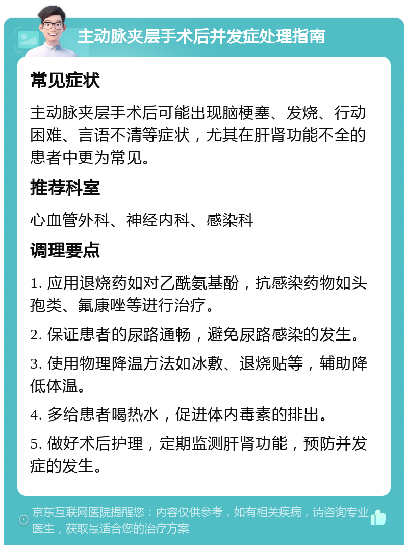 主动脉夹层手术后并发症处理指南 常见症状 主动脉夹层手术后可能出现脑梗塞、发烧、行动困难、言语不清等症状，尤其在肝肾功能不全的患者中更为常见。 推荐科室 心血管外科、神经内科、感染科 调理要点 1. 应用退烧药如对乙酰氨基酚，抗感染药物如头孢类、氟康唑等进行治疗。 2. 保证患者的尿路通畅，避免尿路感染的发生。 3. 使用物理降温方法如冰敷、退烧贴等，辅助降低体温。 4. 多给患者喝热水，促进体内毒素的排出。 5. 做好术后护理，定期监测肝肾功能，预防并发症的发生。