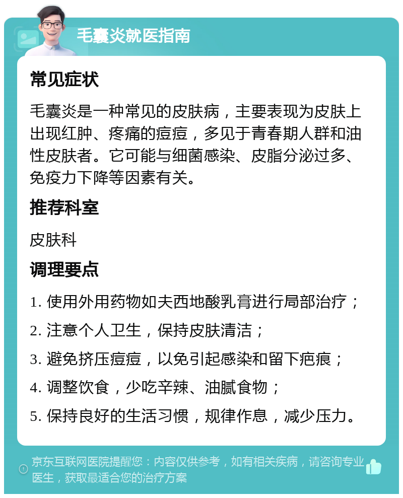 毛囊炎就医指南 常见症状 毛囊炎是一种常见的皮肤病，主要表现为皮肤上出现红肿、疼痛的痘痘，多见于青春期人群和油性皮肤者。它可能与细菌感染、皮脂分泌过多、免疫力下降等因素有关。 推荐科室 皮肤科 调理要点 1. 使用外用药物如夫西地酸乳膏进行局部治疗； 2. 注意个人卫生，保持皮肤清洁； 3. 避免挤压痘痘，以免引起感染和留下疤痕； 4. 调整饮食，少吃辛辣、油腻食物； 5. 保持良好的生活习惯，规律作息，减少压力。