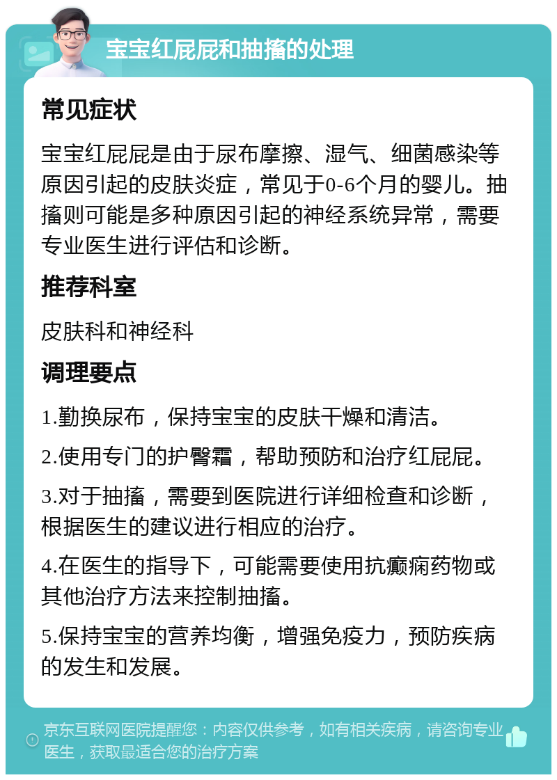 宝宝红屁屁和抽搐的处理 常见症状 宝宝红屁屁是由于尿布摩擦、湿气、细菌感染等原因引起的皮肤炎症，常见于0-6个月的婴儿。抽搐则可能是多种原因引起的神经系统异常，需要专业医生进行评估和诊断。 推荐科室 皮肤科和神经科 调理要点 1.勤换尿布，保持宝宝的皮肤干燥和清洁。 2.使用专门的护臀霜，帮助预防和治疗红屁屁。 3.对于抽搐，需要到医院进行详细检查和诊断，根据医生的建议进行相应的治疗。 4.在医生的指导下，可能需要使用抗癫痫药物或其他治疗方法来控制抽搐。 5.保持宝宝的营养均衡，增强免疫力，预防疾病的发生和发展。