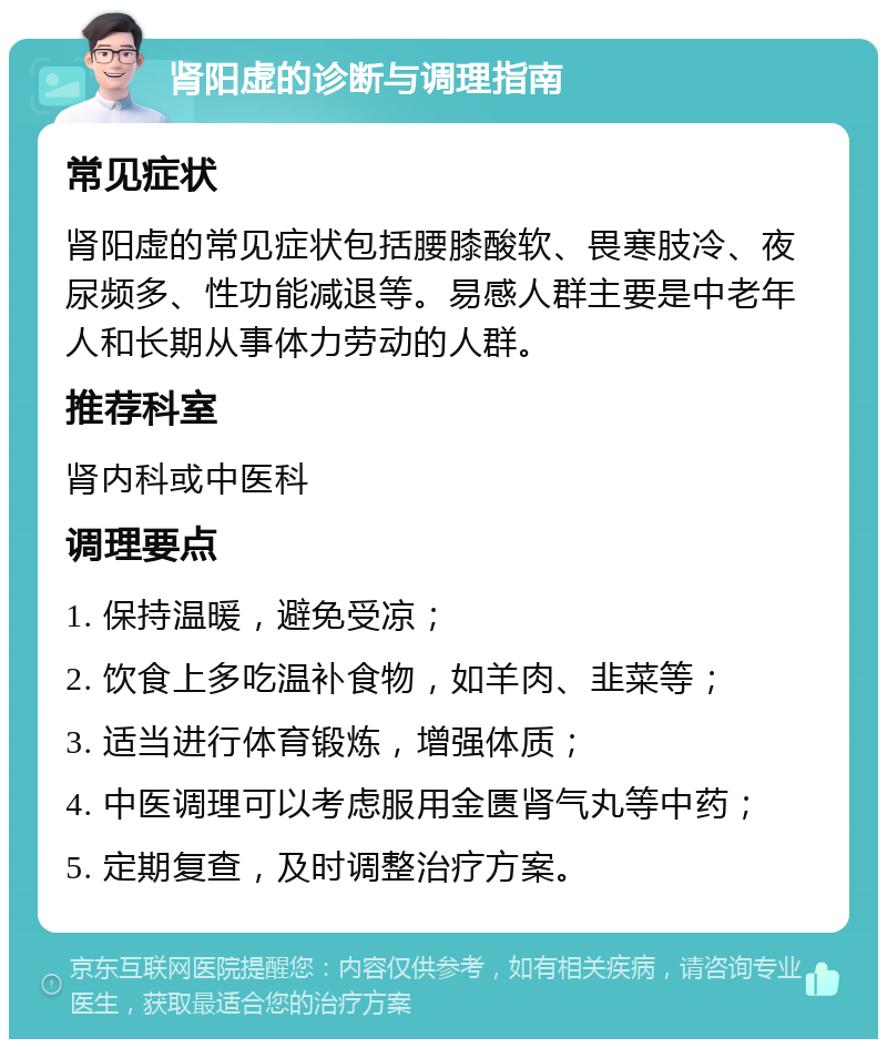 肾阳虚的诊断与调理指南 常见症状 肾阳虚的常见症状包括腰膝酸软、畏寒肢冷、夜尿频多、性功能减退等。易感人群主要是中老年人和长期从事体力劳动的人群。 推荐科室 肾内科或中医科 调理要点 1. 保持温暖，避免受凉； 2. 饮食上多吃温补食物，如羊肉、韭菜等； 3. 适当进行体育锻炼，增强体质； 4. 中医调理可以考虑服用金匮肾气丸等中药； 5. 定期复查，及时调整治疗方案。